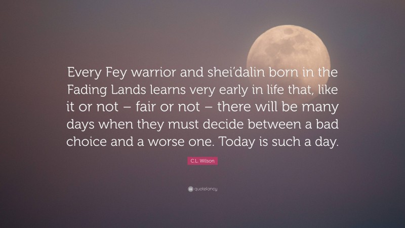 C.L. Wilson Quote: “Every Fey warrior and shei’dalin born in the Fading Lands learns very early in life that, like it or not – fair or not – there will be many days when they must decide between a bad choice and a worse one. Today is such a day.”