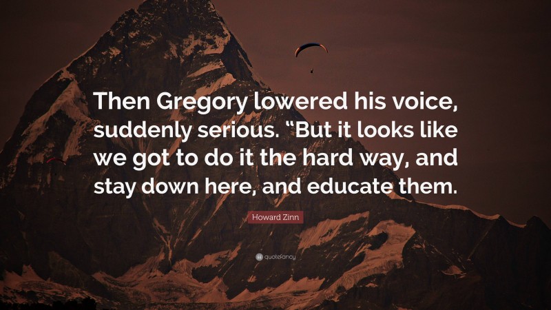 Howard Zinn Quote: “Then Gregory lowered his voice, suddenly serious. “But it looks like we got to do it the hard way, and stay down here, and educate them.”