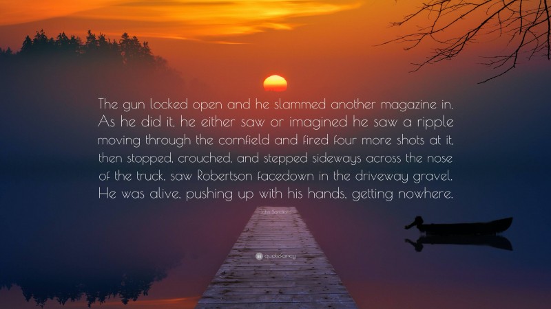 John Sandford Quote: “The gun locked open and he slammed another magazine in. As he did it, he either saw or imagined he saw a ripple moving through the cornfield and fired four more shots at it, then stopped, crouched, and stepped sideways across the nose of the truck, saw Robertson facedown in the driveway gravel. He was alive, pushing up with his hands, getting nowhere.”