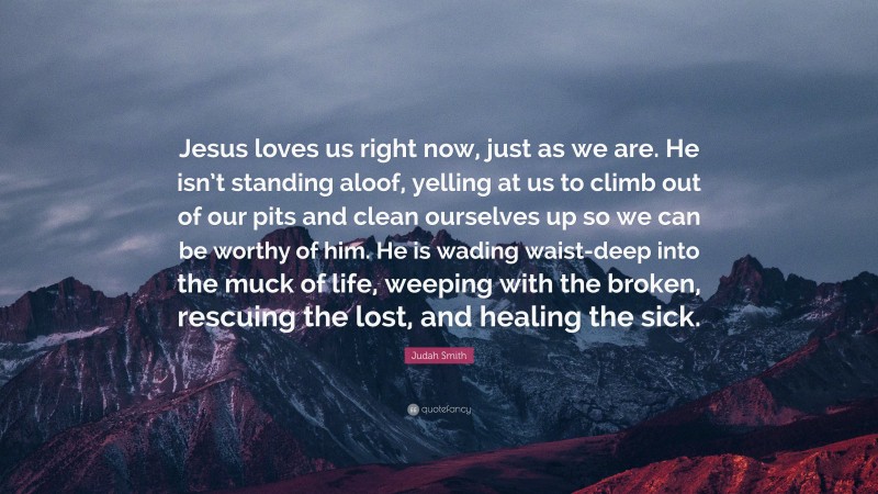 Judah Smith Quote: “Jesus loves us right now, just as we are. He isn’t standing aloof, yelling at us to climb out of our pits and clean ourselves up so we can be worthy of him. He is wading waist-deep into the muck of life, weeping with the broken, rescuing the lost, and healing the sick.”