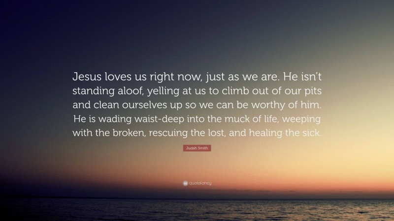 Judah Smith Quote: “Jesus loves us right now, just as we are. He isn’t standing aloof, yelling at us to climb out of our pits and clean ourselves up so we can be worthy of him. He is wading waist-deep into the muck of life, weeping with the broken, rescuing the lost, and healing the sick.”