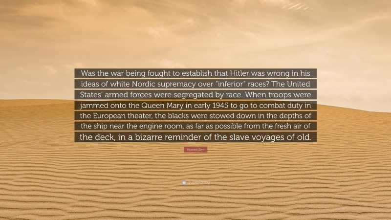 Howard Zinn Quote: “Was the war being fought to establish that Hitler was wrong in his ideas of white Nordic supremacy over “inferior” races? The United States’ armed forces were segregated by race. When troops were jammed onto the Queen Mary in early 1945 to go to combat duty in the European theater, the blacks were stowed down in the depths of the ship near the engine room, as far as possible from the fresh air of the deck, in a bizarre reminder of the slave voyages of old.”