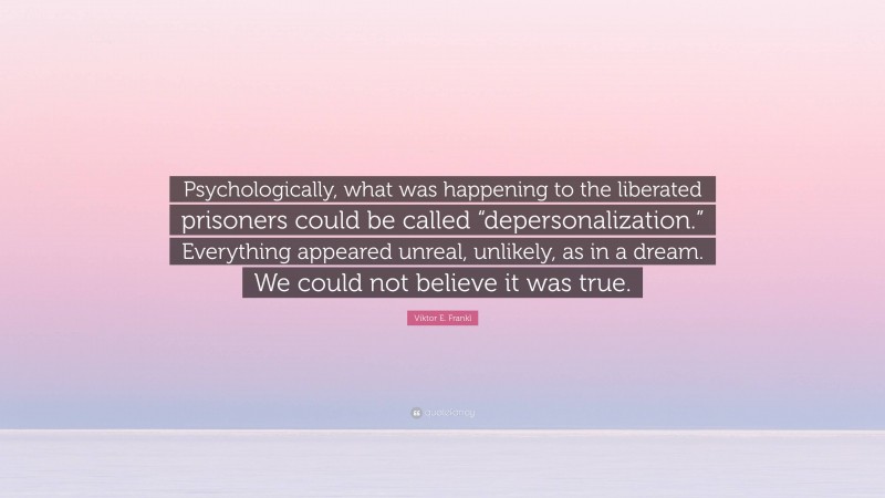 Viktor E. Frankl Quote: “Psychologically, what was happening to the liberated prisoners could be called “depersonalization.” Everything appeared unreal, unlikely, as in a dream. We could not believe it was true.”