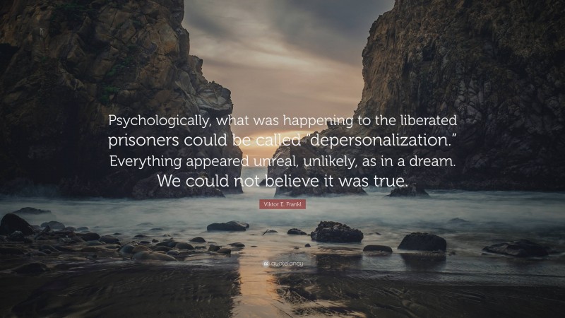 Viktor E. Frankl Quote: “Psychologically, what was happening to the liberated prisoners could be called “depersonalization.” Everything appeared unreal, unlikely, as in a dream. We could not believe it was true.”