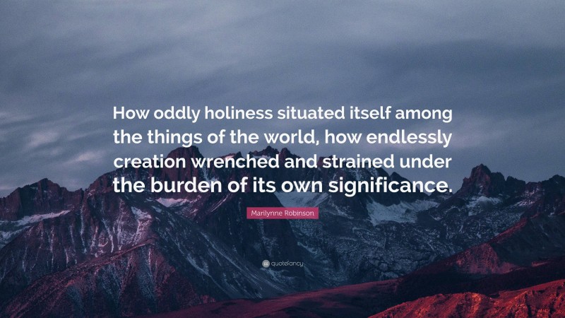 Marilynne Robinson Quote: “How oddly holiness situated itself among the things of the world, how endlessly creation wrenched and strained under the burden of its own significance.”