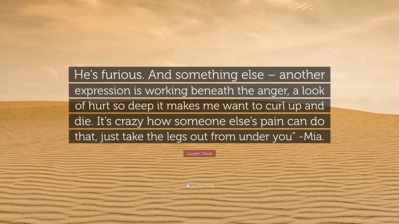 Lauren Oliver Quote: “He’s furious. And something else – another expression is working beneath the anger, a look of hurt so deep it makes me want to curl up and die. It’s crazy how someone else’s pain can do that, just take the legs out from under you” -Mia.”
