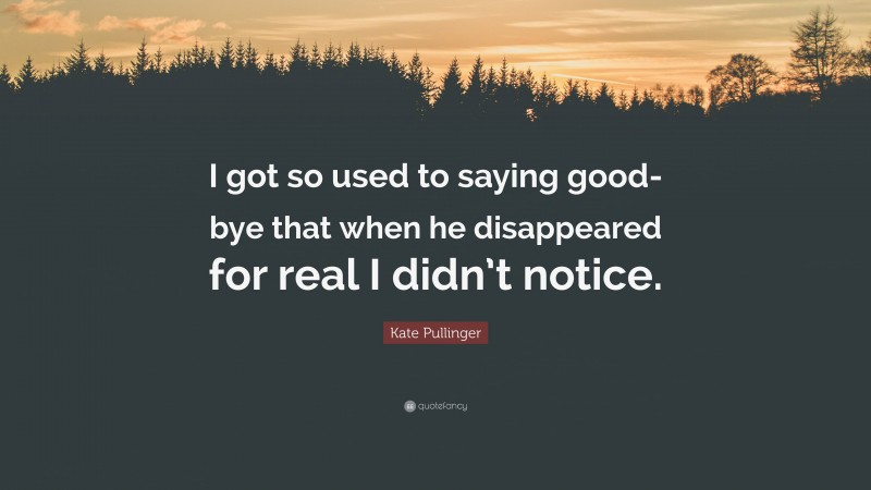 Kate Pullinger Quote: “I got so used to saying good-bye that when he disappeared for real I didn’t notice.”