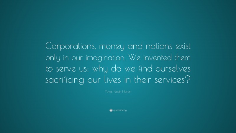 Yuval Noah Harari Quote: “Corporations, money and nations exist only in our imagination. We invented them to serve us; why do we find ourselves sacrificing our lives in their services?”