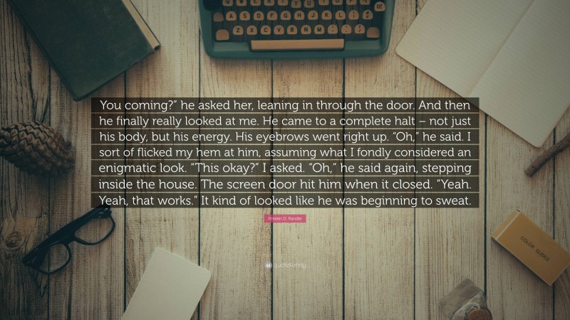 Kristen D. Randle Quote: “You coming?” he asked her, leaning in through the door. And then he finally really looked at me. He came to a complete halt – not just his body, but his energy. His eyebrows went right up. “Oh,” he said. I sort of flicked my hem at him, assuming what I fondly considered an enigmatic look. “This okay?” I asked. “Oh,” he said again, stepping inside the house. The screen door hit him when it closed. “Yeah. Yeah, that works.” It kind of looked like he was beginning to sweat.”