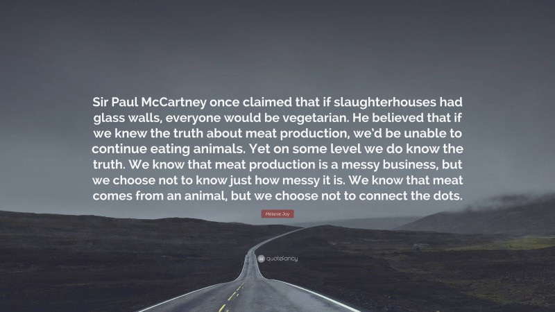 Melanie Joy Quote: “Sir Paul McCartney once claimed that if slaughterhouses had glass walls, everyone would be vegetarian. He believed that if we knew the truth about meat production, we’d be unable to continue eating animals. Yet on some level we do know the truth. We know that meat production is a messy business, but we choose not to know just how messy it is. We know that meat comes from an animal, but we choose not to connect the dots.”