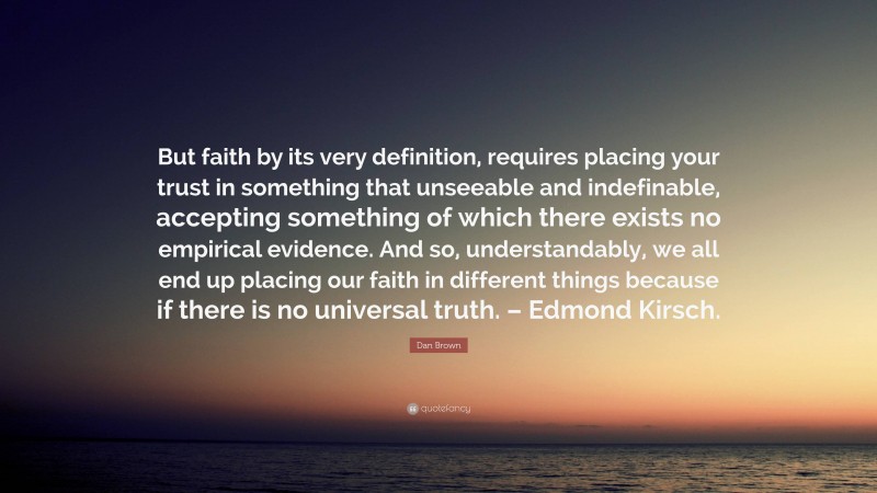 Dan Brown Quote: “But faith by its very definition, requires placing your trust in something that unseeable and indefinable, accepting something of which there exists no empirical evidence. And so, understandably, we all end up placing our faith in different things because if there is no universal truth. – Edmond Kirsch.”