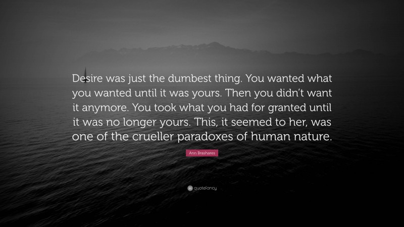 Ann Brashares Quote: “Desire was just the dumbest thing. You wanted what you wanted until it was yours. Then you didn’t want it anymore. You took what you had for granted until it was no longer yours. This, it seemed to her, was one of the crueller paradoxes of human nature.”