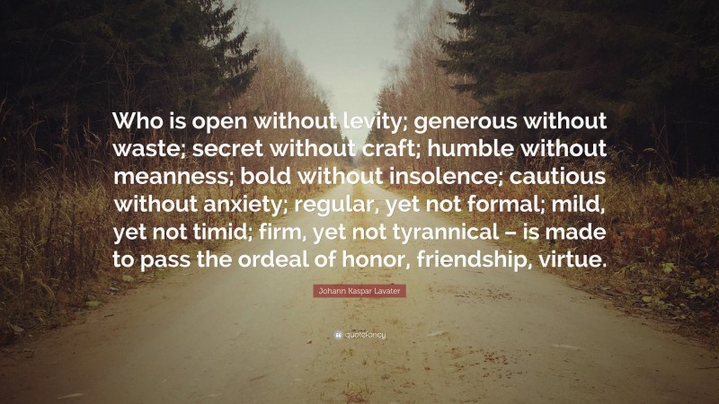 Johann Kaspar Lavater Quote: “Who is open without levity; generous without waste; secret without craft; humble without meanness; bold without insolence; cautious without anxiety; regular, yet not formal; mild, yet not timid; firm, yet not tyrannical – is made to pass the ordeal of honor, friendship, virtue.”