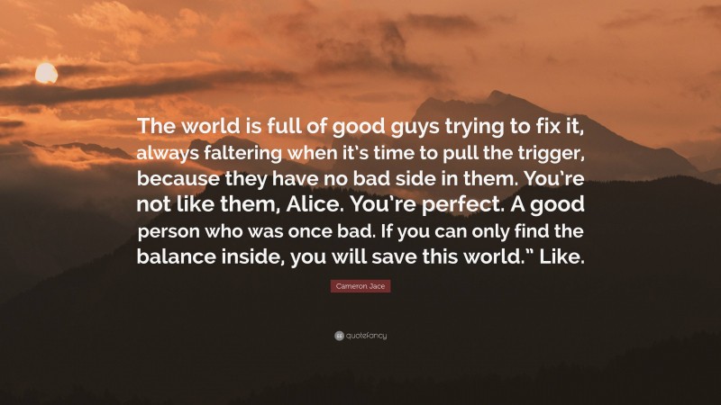 Cameron Jace Quote: “The world is full of good guys trying to fix it, always faltering when it’s time to pull the trigger, because they have no bad side in them. You’re not like them, Alice. You’re perfect. A good person who was once bad. If you can only find the balance inside, you will save this world.” Like.”