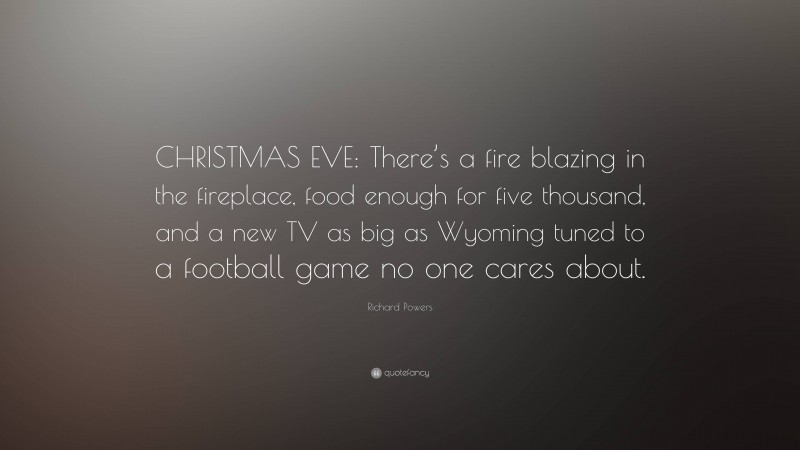 Richard Powers Quote: “CHRISTMAS EVE: There’s a fire blazing in the fireplace, food enough for five thousand, and a new TV as big as Wyoming tuned to a football game no one cares about.”