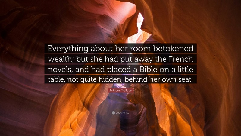 Anthony Trollope Quote: “Everything about her room betokened wealth; but she had put away the French novels, and had placed a Bible on a little table, not quite hidden, behind her own seat.”