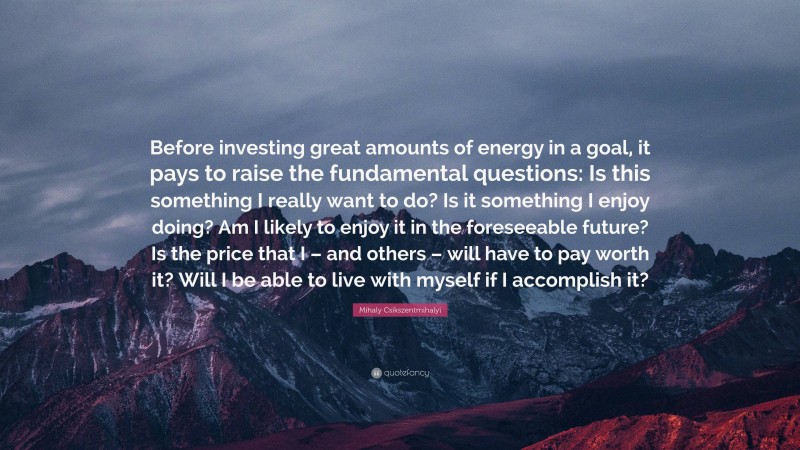 Mihaly Csikszentmihalyi Quote: “Before investing great amounts of energy in a goal, it pays to raise the fundamental questions: Is this something I really want to do? Is it something I enjoy doing? Am I likely to enjoy it in the foreseeable future? Is the price that I – and others – will have to pay worth it? Will I be able to live with myself if I accomplish it?”