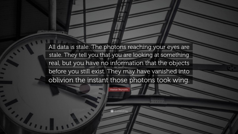 Alastair Reynolds Quote: “All data is stale. The photons reaching your eyes are stale. They tell you that you are looking at something real, but you have no information that the objects before you still exist. They may have vanished into oblivion the instant those photons took wing.”