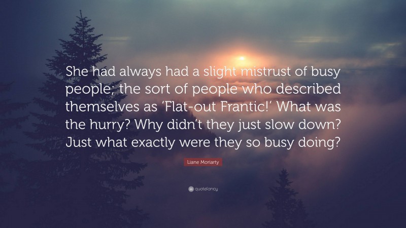 Liane Moriarty Quote: “She had always had a slight mistrust of busy people; the sort of people who described themselves as ‘Flat-out Frantic!’ What was the hurry? Why didn’t they just slow down? Just what exactly were they so busy doing?”