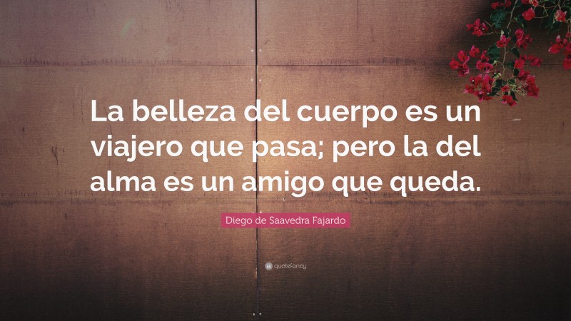 Diego de Saavedra Fajardo Quote: “La belleza del cuerpo es un viajero que pasa; pero la del alma es un amigo que queda.”