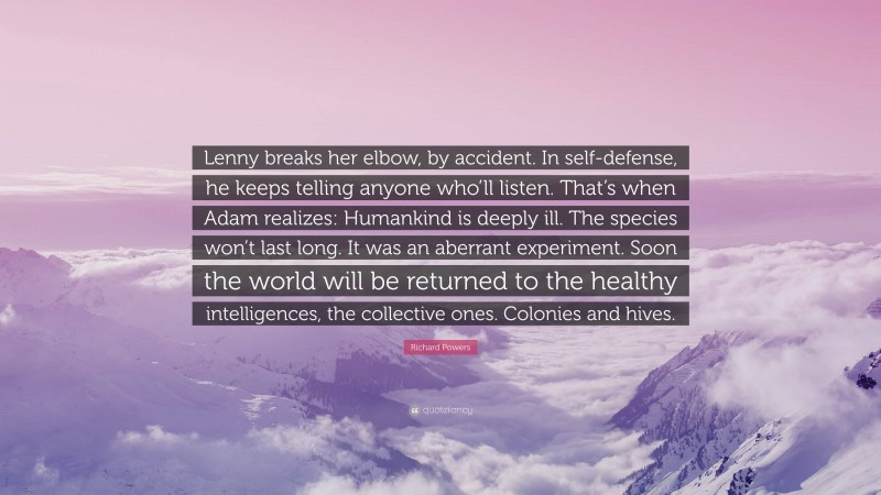 Richard Powers Quote: “Lenny breaks her elbow, by accident. In self-defense, he keeps telling anyone who’ll listen. That’s when Adam realizes: Humankind is deeply ill. The species won’t last long. It was an aberrant experiment. Soon the world will be returned to the healthy intelligences, the collective ones. Colonies and hives.”