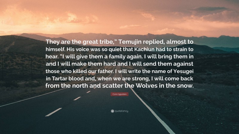Conn Iggulden Quote: “They are the great tribe,” Temujin replied, almost to himself. His voice was so quiet that Kachiun had to strain to hear. “I will give them a family again. I will bring them in and I will make them hard and I will send them against those who killed our father. I will write the name of Yesugei in Tartar blood and, when we are strong, I will come back from the north and scatter the Wolves in the snow.”