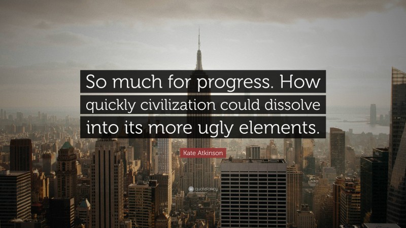 Kate Atkinson Quote: “So much for progress. How quickly civilization could dissolve into its more ugly elements.”