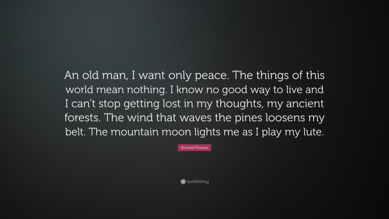 Richard Powers Quote: “An old man, I want only peace. The things of this world mean nothing. I know no good way to live and I can’t stop getting lost in my thoughts, my ancient forests. The wind that waves the pines loosens my belt. The mountain moon lights me as I play my lute.”