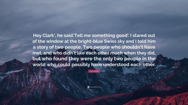 Jojo Moyes Quote: “Hey Clark’, he said.‘Tell me something good’. I stared out of the window at the bright-blue Swiss sky and I told him a story of two people. Two people who shouldn’t have met, and who didn’t like each other much when they did, but who found they were the only two people in the world who could possibly have understood each other.”