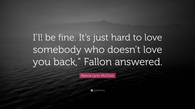 Marcia Lynn McClure Quote: “I’ll be fine. It’s just hard to love somebody who doesn’t love you back,” Fallon answered.”