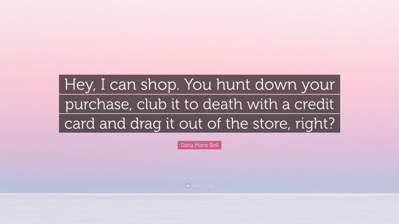 Dana Marie Bell Quote: “Hey, I can shop. You hunt down your purchase, club it to death with a credit card and drag it out of the store, right?”