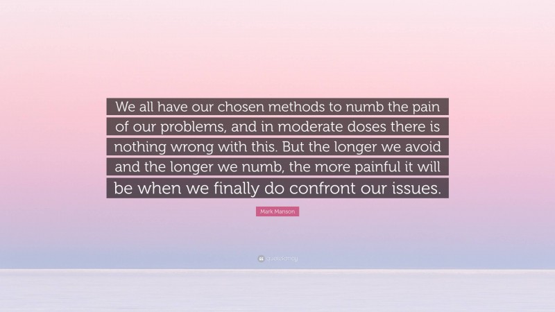 Mark Manson Quote: “We all have our chosen methods to numb the pain of our problems, and in moderate doses there is nothing wrong with this. But the longer we avoid and the longer we numb, the more painful it will be when we finally do confront our issues.”