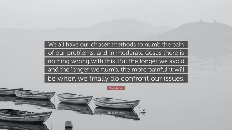 Mark Manson Quote: “We all have our chosen methods to numb the pain of our problems, and in moderate doses there is nothing wrong with this. But the longer we avoid and the longer we numb, the more painful it will be when we finally do confront our issues.”