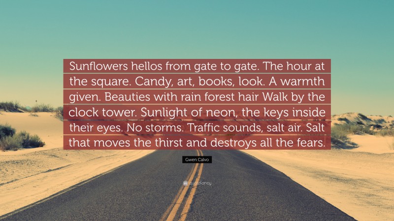 Gwen Calvo Quote: “Sunflowers hellos from gate to gate. The hour at the square. Candy, art, books, look. A warmth given. Beauties with rain forest hair Walk by the clock tower. Sunlight of neon, the keys inside their eyes. No storms. Traffic sounds, salt air. Salt that moves the thirst and destroys all the fears.”