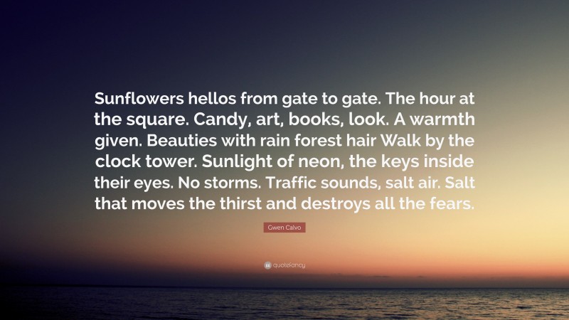 Gwen Calvo Quote: “Sunflowers hellos from gate to gate. The hour at the square. Candy, art, books, look. A warmth given. Beauties with rain forest hair Walk by the clock tower. Sunlight of neon, the keys inside their eyes. No storms. Traffic sounds, salt air. Salt that moves the thirst and destroys all the fears.”