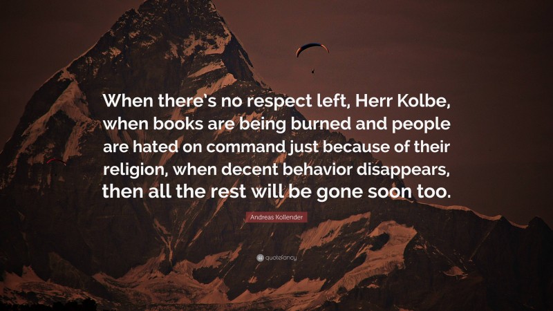 Andreas Kollender Quote: “When there’s no respect left, Herr Kolbe, when books are being burned and people are hated on command just because of their religion, when decent behavior disappears, then all the rest will be gone soon too.”