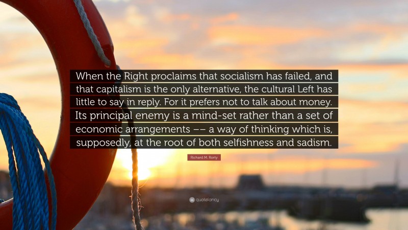 Richard M. Rorty Quote: “When the Right proclaims that socialism has failed, and that capitalism is the only alternative, the cultural Left has little to say in reply. For it prefers not to talk about money. Its principal enemy is a mind-set rather than a set of economic arrangements –– a way of thinking which is, supposedly, at the root of both selfishness and sadism.”