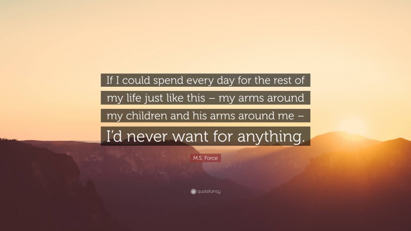M.S. Force Quote: “If I could spend every day for the rest of my life just like this – my arms around my children and his arms around me – I’d never want for anything.”