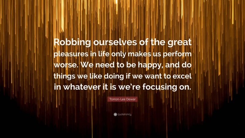 Torron-Lee Dewar Quote: “Robbing ourselves of the great pleasures in life only makes us perform worse. We need to be happy, and do things we like doing if we want to excel in whatever it is we’re focusing on.”