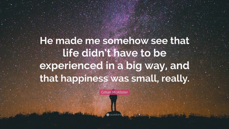 Gillian McAllister Quote: “He made me somehow see that life didn’t have to be experienced in a big way, and that happiness was small, really.”