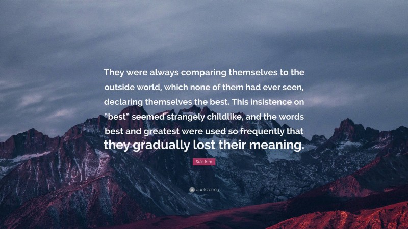 Suki Kim Quote: “They were always comparing themselves to the outside world, which none of them had ever seen, declaring themselves the best. This insistence on “best” seemed strangely childlike, and the words best and greatest were used so frequently that they gradually lost their meaning.”