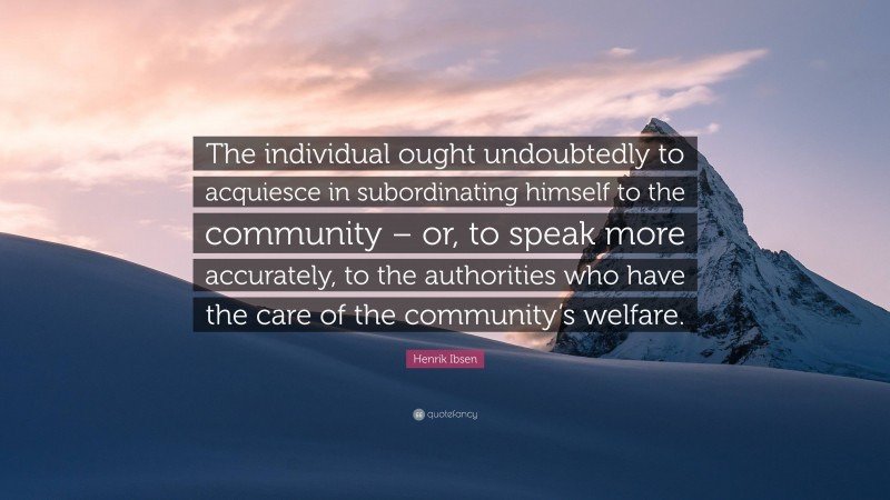 Henrik Ibsen Quote: “The individual ought undoubtedly to acquiesce in subordinating himself to the community – or, to speak more accurately, to the authorities who have the care of the community’s welfare.”