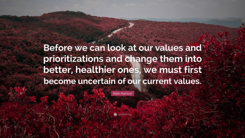 Mark Manson Quote: “Before we can look at our values and prioritizations and change them into better, healthier ones, we must first become uncertain of our current values.”