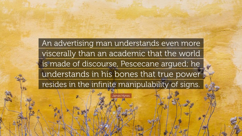 James Hynes Quote: “An advertising man understands even more viscerally than an academic that the world is made of discourse, Pescecane argued; he understands in his bones that true power resides in the infinite manipulability of signs.”