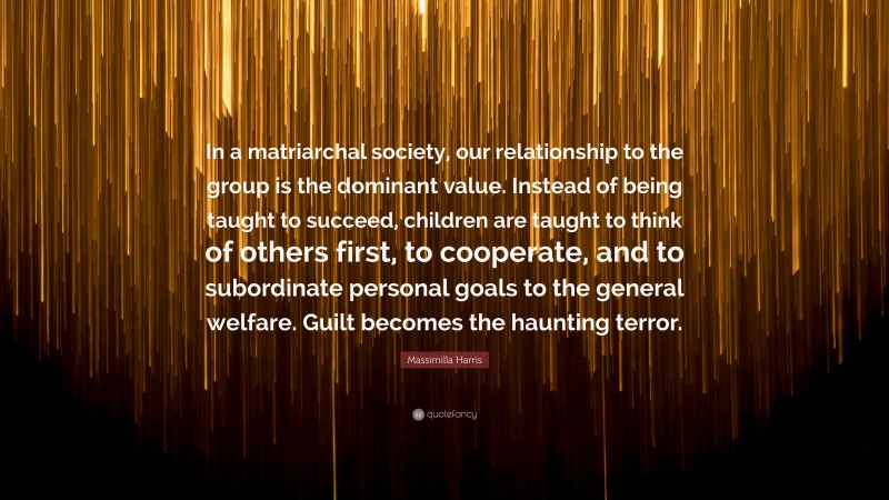 Massimilla Harris Quote: “In a matriarchal society, our relationship to the group is the dominant value. Instead of being taught to succeed, children are taught to think of others first, to cooperate, and to subordinate personal goals to the general welfare. Guilt becomes the haunting terror.”