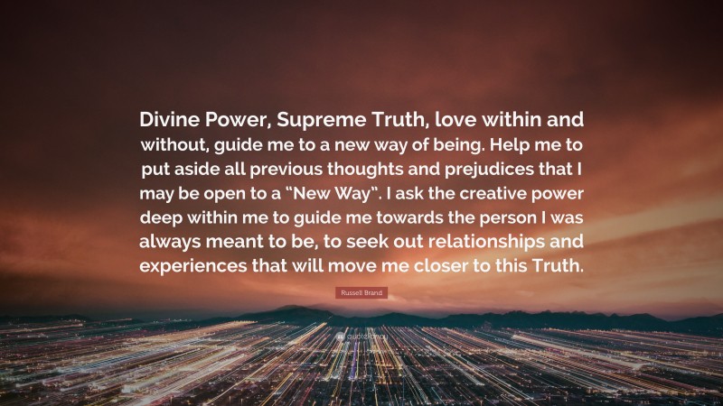Russell Brand Quote: “Divine Power, Supreme Truth, love within and without, guide me to a new way of being. Help me to put aside all previous thoughts and prejudices that I may be open to a “New Way”. I ask the creative power deep within me to guide me towards the person I was always meant to be, to seek out relationships and experiences that will move me closer to this Truth.”