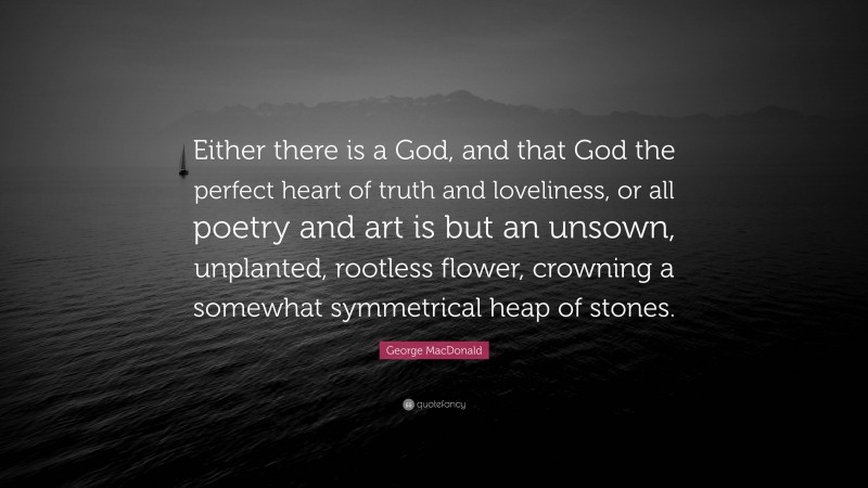 George MacDonald Quote: “Either there is a God, and that God the perfect heart of truth and loveliness, or all poetry and art is but an unsown, unplanted, rootless flower, crowning a somewhat symmetrical heap of stones.”