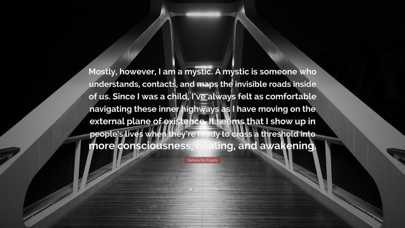 Barbara De Angelis Quote: “Mostly, however, I am a mystic. A mystic is someone who understands, contacts, and maps the invisible roads inside of us. Since I was a child, I’ve always felt as comfortable navigating these inner highways as I have moving on the external plane of existence. It seems that I show up in people’s lives when they’re ready to cross a threshold into more consciousness, healing, and awakening.”