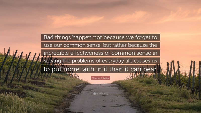 Duncan J. Watts Quote: “Bad things happen not because we forget to use our common sense, but rather because the incredible effectiveness of common sense in solving the problems of everyday life causes us to put more faith in it than it can bear.”