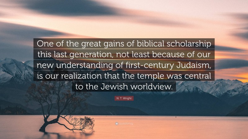 N. T. Wright Quote: “One of the great gains of biblical scholarship this last generation, not least because of our new understanding of first-century Judaism, is our realization that the temple was central to the Jewish worldview.”